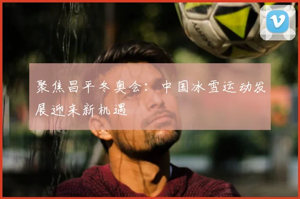 聚焦昌平冬奥会：中国冰雪运动发展迎来新机遇