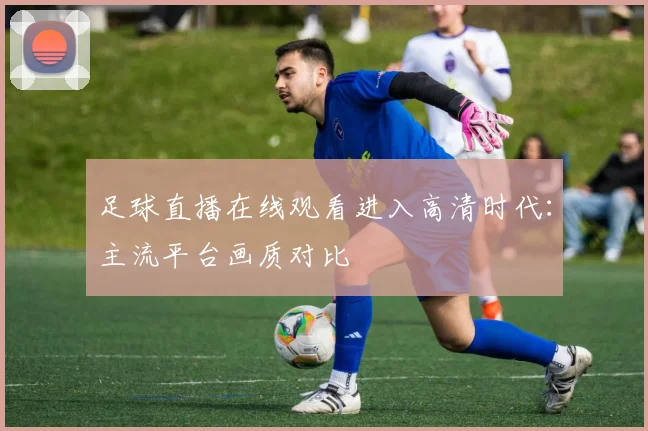 足球直播在线观看进入高清时代:主流平台画质对比